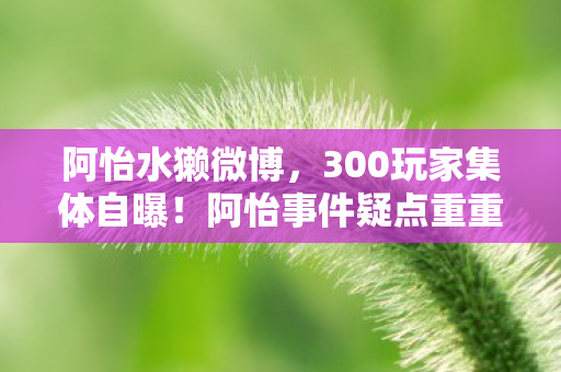 阿怡水獭微博,300玩家集体自曝!阿怡事件疑点重重,这届网友绷不住了! 阿怡水獭微博,300玩家集体自曝!阿怡事件疑点重重,这届网友绷不住了!