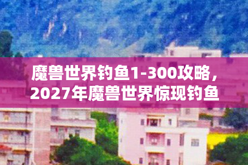 魔兽世界钓鱼1-300攻略,2027年魔兽世界惊现钓鱼悬案,神秘鱼饵暗藏毛骨悚然线索链 魔兽世界钓鱼1-300攻略,2027年魔兽世界惊现钓鱼悬案,神秘鱼饵暗藏毛骨悚然线索链