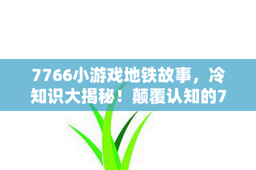 7766小游戏地铁故事,冷知识大揭秘!颠覆认知的7766小游戏设计,让你目瞪口呆! 7766小游戏地铁故事,冷知识大揭秘!颠覆认知的7766小游戏设计,让你目瞪口呆!
