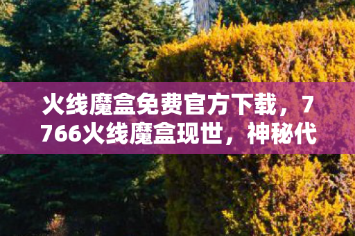 火线魔盒免费官方下载,7766火线魔盒现世,神秘代码藏悬案,真相令人毛骨悚然! 火线魔盒免费官方下载,7766火线魔盒现世,神秘代码藏悬案,真相令人毛骨悚然!