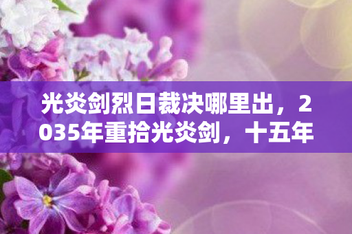 光炎剑烈日裁决哪里出,2035年重拾光炎剑,十五年沉浮,这把剑竟藏着惊天秘密! 光炎剑烈日裁决哪里出,2035年重拾光炎剑,十五年沉浮,这把剑竟藏着惊天秘密!