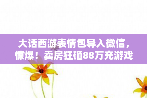 大话西游表情包导入微信,惊爆!卖房狂砸88万充游戏,离婚协议背后藏惊人隐情,吓你一跳! 大话西游表情包导入微信,惊爆!卖房狂砸88万充游戏,离婚协议背后藏惊人隐情,吓你一跳!