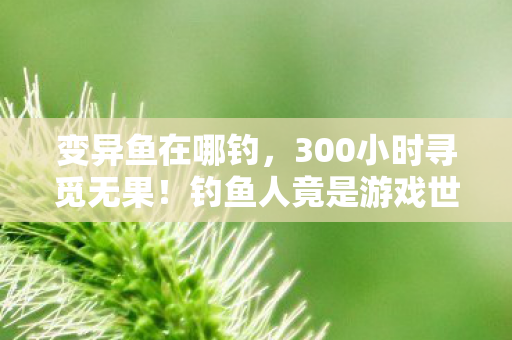 变异鱼在哪钓,300小时寻觅无果!钓鱼人竟是游戏世界最孤独的变异鱼猎手? 变异鱼在哪钓,300小时寻觅无果!钓鱼人竟是游戏世界最孤独的变异鱼猎手?