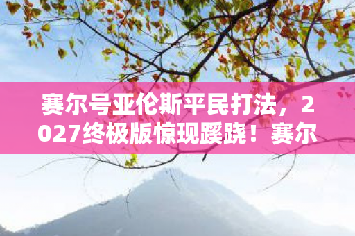 赛尔号亚伦斯平民打法,2027终极版惊现蹊跷!赛尔号亚伦斯竟成时代眼泪? 赛尔号亚伦斯平民打法,2027终极版惊现蹊跷!赛尔号亚伦斯竟成时代眼泪?
