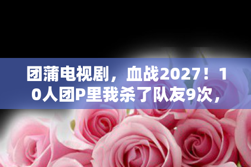 团蒲电视剧,血战2027!10人团P里我杀了队友9次,最后却跪着求他别退游 团蒲电视剧,血战2027!10人团P里我杀了队友9次,最后却跪着求他别退游
