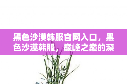 黑色沙漠韩服官网入口,黑色沙漠韩服,巅峰之巅的深渊抉择,灵魂震颤于悖论之网 黑色沙漠韩服官网入口,黑色沙漠韩服,巅峰之巅的深渊抉择,灵魂震颤于悖论之网