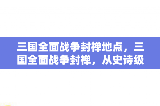三国全面战争封禅地点,三国全面战争封禅,从史诗级封禅到页游级真相,笑着笑着就哭了 三国全面战争封禅地点,三国全面战争封禅,从史诗级封禅到页游级真相,笑着笑着就哭了