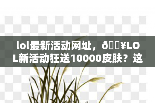 lol最新活动网址,🔥LOL新活动狂送10000皮肤?这波福利竟藏着惊天反转! lol最新活动网址,🔥LOL新活动狂送10000皮肤?这波福利竟藏着惊天反转!