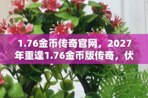 1.76金币传奇官网,2027年重逢1.76金币版传奇,伏笔成殇,鼻子一酸忆往昔 1.76金币传奇官网,2027年重逢1.76金币版传奇,伏笔成殇,鼻子一酸忆往昔