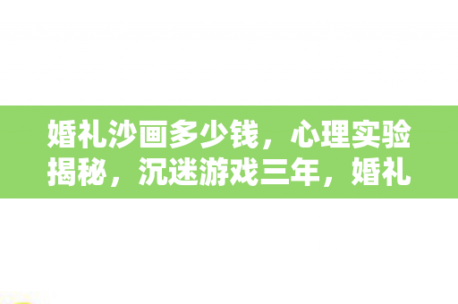 婚礼沙画多少钱，心理实验揭秘，沉迷游戏三年，婚礼沙画价格背后细思极恐的真相