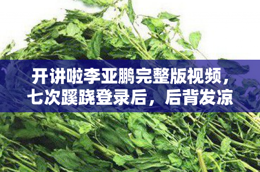 开讲啦李亚鹏完整版视频,七次蹊跷登录后,后背发凉的真相让我无处可逃 开讲啦李亚鹏完整版视频,七次蹊跷登录后,后背发凉的真相让我无处可逃