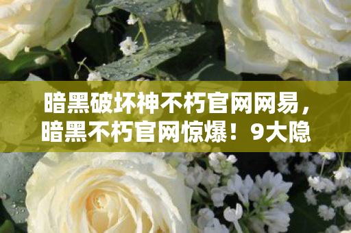 暗黑破坏神不朽官网网易，暗黑不朽官网惊爆！9大隐藏职业现世，你竟只能解锁3个？