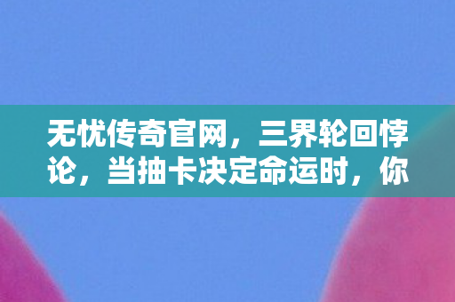 无忧传奇官网，三界轮回悖论，当抽卡决定命运时，你的灵魂究竟属于谁？