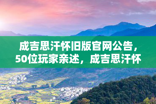 成吉思汗怀旧版官网公告，50位玩家亲述，成吉思汗怀旧版这3大疑点，听完我直接绷不住了！