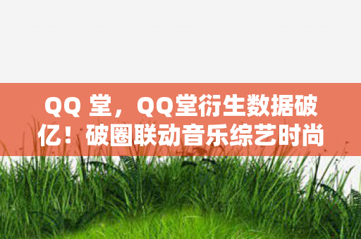 QQ 堂,QQ堂衍生数据破亿!破圈联动音乐综艺时尚秀场,意想不到的跨界盛宴 QQ 堂,QQ堂衍生数据破亿!破圈联动音乐综艺时尚秀场,意想不到的跨界盛宴