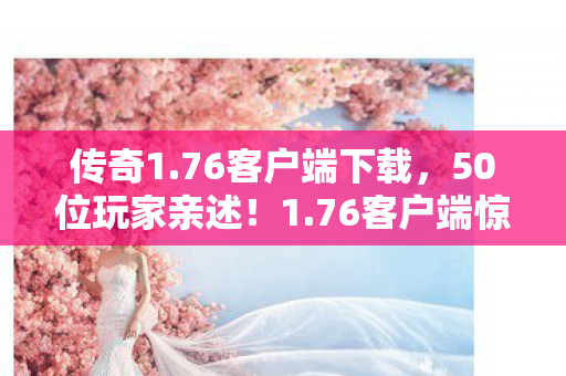 传奇1.76客户端下载,50位玩家亲述!1.76客户端惊现神秘代码,老骨灰都绷不住了 传奇1.76客户端下载,50位玩家亲述!1.76客户端惊现神秘代码,老骨灰都绷不住了