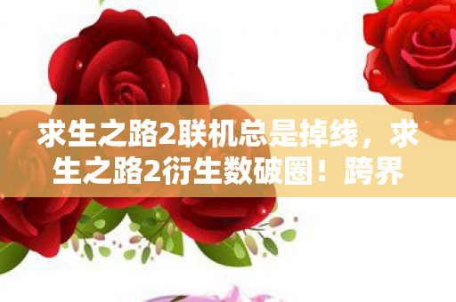 求生之路2联机总是掉线,求生之路2衍生数破圈!跨界联名玩出意想不到,游戏文化席卷潮流圈 求生之路2联机总是掉线,求生之路2衍生数破圈!跨界联名玩出意想不到,游戏文化席卷潮流圈