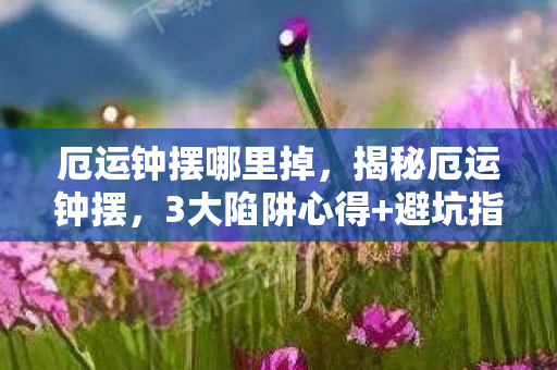 厄运钟摆哪里掉，揭秘厄运钟摆，3大陷阱心得+避坑指南，让你远离不幸漩涡！