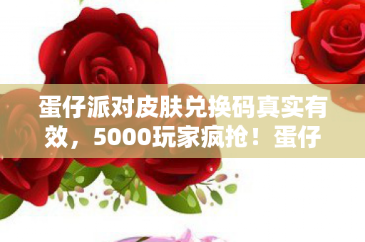 蛋仔派对皮肤兑换码真实有效，5000玩家疯抢！蛋仔派对皮肤兑换码疑点重重，这波绷不住了！