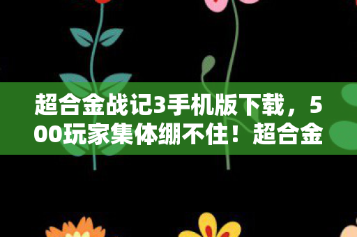 超合金战记3手机版下载，500玩家集体绷不住！超合金战记3新版本疑点大起底，真话假话全混战