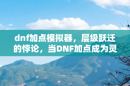 dnf加点模拟器，层级跃迁的悖论，当DNF加点成为灵魂震颤的自由牢笼