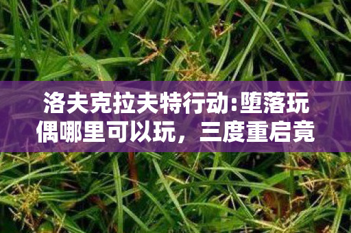 洛夫克拉夫特行动:堕落玩偶哪里可以玩,三度重启竟藏蹊跷?洛夫克拉夫特行动背后真相让人后背发凉 洛夫克拉夫特行动:堕落玩偶哪里可以玩,三度重启竟藏蹊跷?洛夫克拉夫特行动背后真相让人后背发凉