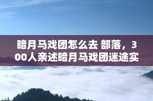 暗月马戏团怎么去 部落,300人亲述暗月马戏团迷途实录,这破传送门到底谁在绷得住啊! 暗月马戏团怎么去 部落,300人亲述暗月马戏团迷途实录,这破传送门到底谁在绷得住啊!