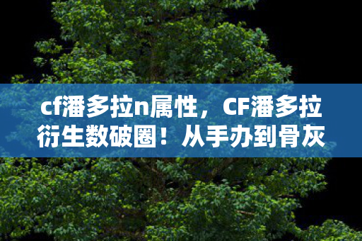 cf潘多拉n属性,CF潘多拉衍生数破圈!从手办到骨灰盒,败家玩家的终极投名状 cf潘多拉n属性,CF潘多拉衍生数破圈!从手办到骨灰盒,败家玩家的终极投名状
