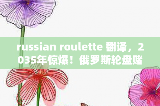 russian roulette 翻译,2035年惊爆!俄罗斯轮盘赌,跨越十年,生死一瞬的震撼真相! russian roulette 翻译,2035年惊爆!俄罗斯轮盘赌,跨越十年,生死一瞬的震撼真相!