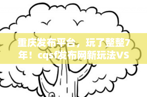 重庆发布平台,玩了整整7年!cqsf发布网新玩法VS旧回忆,我该坚守还是离开? 重庆发布平台,玩了整整7年!cqsf发布网新玩法VS旧回忆,我该坚守还是离开?