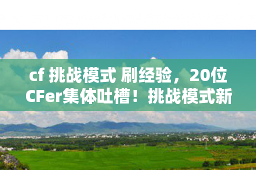 cf 挑战模式 刷经验,20位CFer集体吐槽!挑战模式新图疑点重重,大神都绷不住,这机制谁设计的? cf 挑战模式 刷经验,20位CFer集体吐槽!挑战模式新图疑点重重,大神都绷不住,这机制谁设计的?