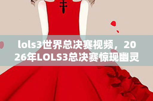 lols3世界总决赛视频，2026年LOLS3总决赛惊现幽灵操作，悬案背后毛骨悚然的真相