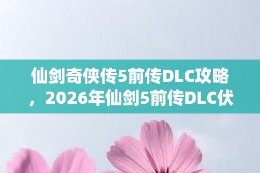 仙剑奇侠传5前传DLC攻略,2026年仙剑5前传DLC伏笔,那些年说好再聚的人,让我鼻子一酸 仙剑奇侠传5前传DLC攻略,2026年仙剑5前传DLC伏笔,那些年说好再聚的人,让我鼻子一酸