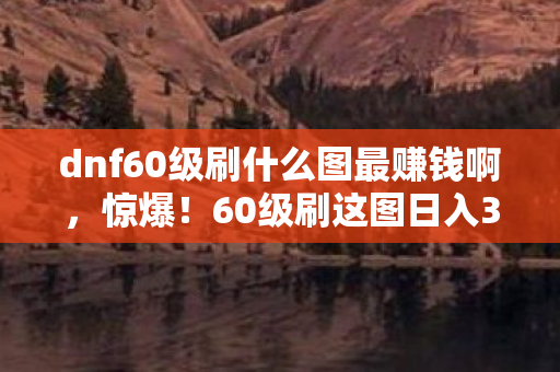 dnf60级刷什么图最赚钱啊,惊爆!60级刷这图日入300万金币,背后竟藏着策划不敢说的秘密! dnf60级刷什么图最赚钱啊,惊爆!60级刷这图日入300万金币,背后竟藏着策划不敢说的秘密!