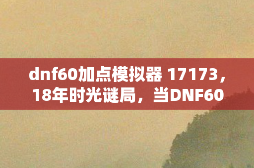 dnf60加点模拟器 17173,18年时光谜局,当DNF60级加点模拟器成为一代人的泪目坐标 dnf60加点模拟器 17173,18年时光谜局,当DNF60级加点模拟器成为一代人的泪目坐标