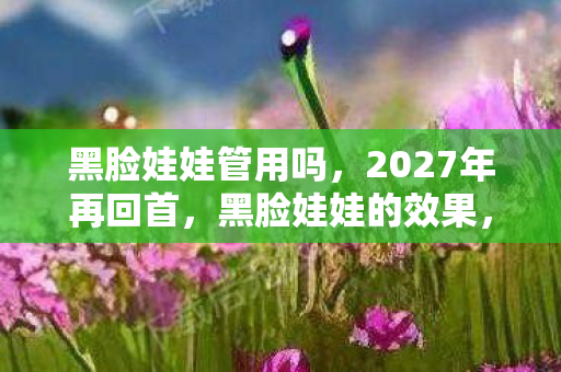 黑脸娃娃管用吗,2027年再回首,黑脸娃娃的效果,是鼻子一酸的聊天记录 黑脸娃娃管用吗,2027年再回首,黑脸娃娃的效果,是鼻子一酸的聊天记录