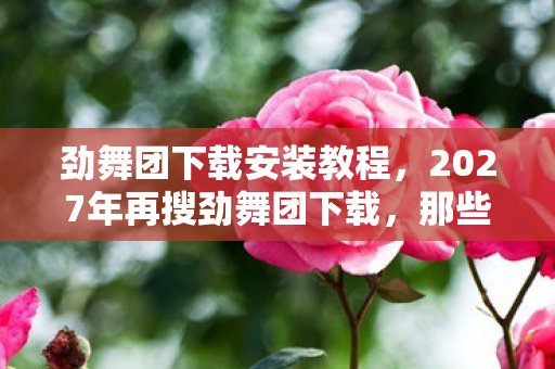 劲舞团下载安装教程,2027年再搜劲舞团下载,那些别走的聊天记录,让我鼻子一酸 劲舞团下载安装教程,2027年再搜劲舞团下载,那些别走的聊天记录,让我鼻子一酸