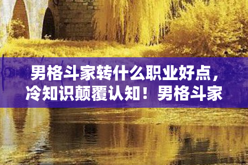 男格斗家转什么职业好点，冷知识颠覆认知！男格斗家转职真相让我目瞪口呆十年