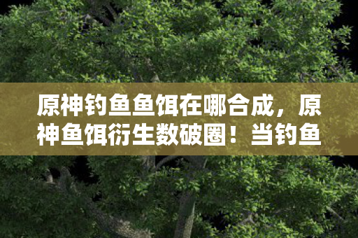 原神钓鱼鱼饵在哪合成,原神鱼饵衍生数破圈!当钓鱼佬的败家人生撞上意想不到的二次元暴击 原神钓鱼鱼饵在哪合成,原神鱼饵衍生数破圈!当钓鱼佬的败家人生撞上意想不到的二次元暴击