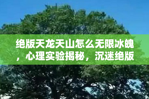 绝版天龙天山怎么无限冰魄,心理实验揭秘,沉迷绝版天龙六年,细思极恐的自我麻醉真相 绝版天龙天山怎么无限冰魄,心理实验揭秘,沉迷绝版天龙六年,细思极恐的自我麻醉真相
