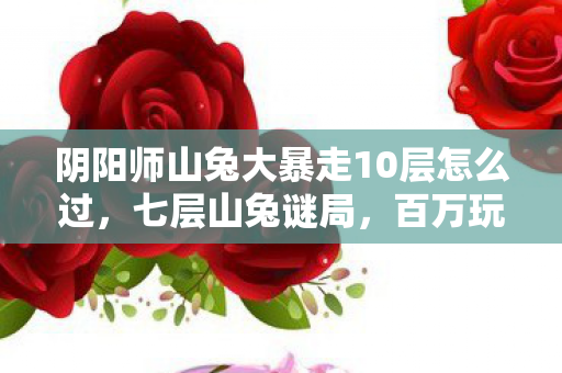 阴阳师山兔大暴走10层怎么过,七层山兔谜局,百万玩家卡关背后,竟藏着阴阳师最残酷的真相? 阴阳师山兔大暴走10层怎么过,七层山兔谜局,百万玩家卡关背后,竟藏着阴阳师最残酷的真相?