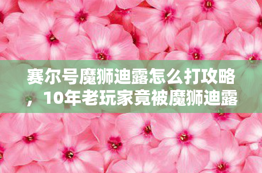赛尔号魔狮迪露怎么打攻略,10年老玩家竟被魔狮迪露虐哭?揭秘跨平台玩家的血泪通关史 赛尔号魔狮迪露怎么打攻略,10年老玩家竟被魔狮迪露虐哭?揭秘跨平台玩家的血泪通关史