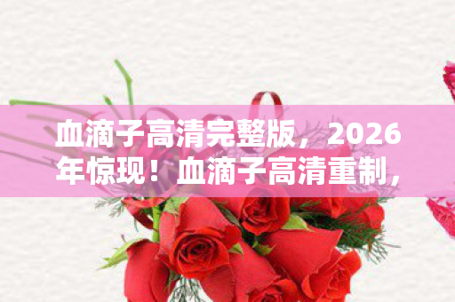 血滴子高清完整版,2026年惊现!血滴子高清重制,背后竟藏3大未解之谜? 血滴子高清完整版,2026年惊现!血滴子高清重制,背后竟藏3大未解之谜?