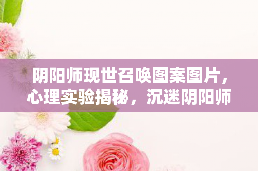 阴阳师现世召唤图案图片,心理实验揭秘,沉迷阴阳师现世召唤,细思极恐的自我囚禁 阴阳师现世召唤图案图片,心理实验揭秘,沉迷阴阳师现世召唤,细思极恐的自我囚禁