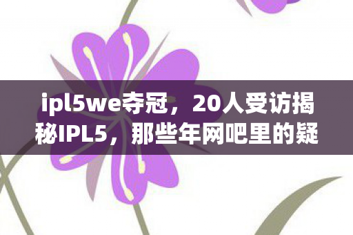 ipl5we夺冠,20人受访揭秘IPL5,那些年网吧里的疑点与绷不住的泪 ipl5we夺冠,20人受访揭秘IPL5,那些年网吧里的疑点与绷不住的泪