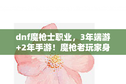 dnf魔枪士职业,3年端游+2年手游!魔枪老玩家身份成谜,这心酸谁懂? dnf魔枪士职业,3年端游+2年手游!魔枪老玩家身份成谜,这心酸谁懂?