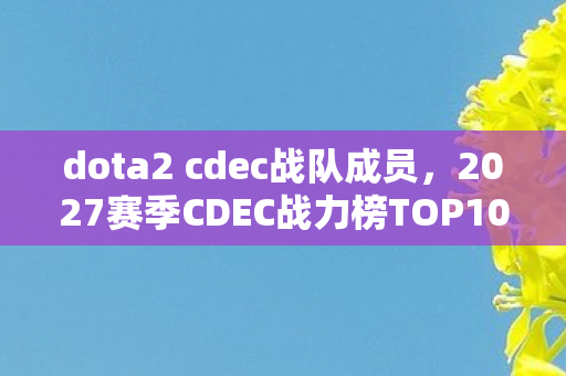 dota2 cdec战队成员，2027赛季CDEC战力榜TOP10！你的主队排第几？这排名颠覆认知！