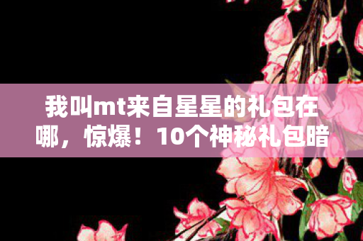 我叫mt来自星星的礼包在哪,惊爆!10个神秘礼包暗藏我叫MT宇宙级彩蛋,玩家集体泪目! 我叫mt来自星星的礼包在哪,惊爆!10个神秘礼包暗藏我叫MT宇宙级彩蛋,玩家集体泪目!