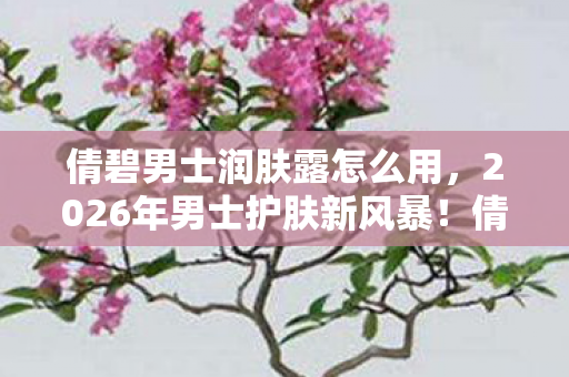 倩碧男士润肤露怎么用，2026年男士护肤新风暴！倩碧润肤露藏着什么惊喜秘密？