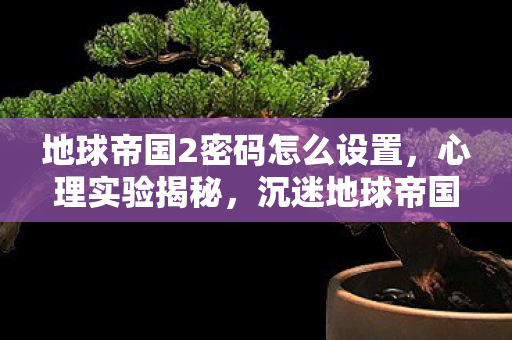 地球帝国2密码怎么设置，心理实验揭秘，沉迷地球帝国2竟是多巴胺陷阱？细思极恐！
